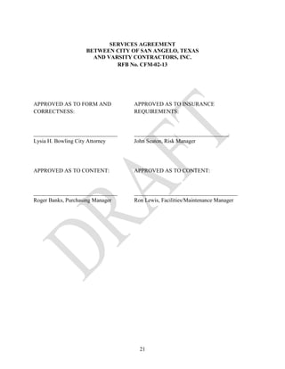 SERVICES AGREEMENT
                   BETWEEN CITY OF SAN ANGELO, TEXAS
                     AND VARSITY CONTRACTORS, INC.
                            RFB No. CFM-02-13




APPROVED AS TO FORM AND           APPROVED AS TO INSURANCE
CORRECTNESS:                      REQUIREMENTS:


______________________________    __________________________________
Lysia H. Bowling City Attorney    John Seaton, Risk Manager




APPROVED AS TO CONTENT:           APPROVED AS TO CONTENT:


______________________________    _____________________________________
Roger Banks, Purchasing Manager   Ron Lewis, Facilities/Maintenance Manager




                                    21
 