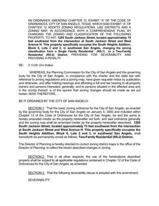 AN ORDINANCE AMENDING CHAPTER 12, EXHIBIT “A” OF THE CODE OF
       ORDINANCES, CITY OF SAN ANGELO, TEXAS, WHICH SAID EXHIBIT “A” OF
       CHAPTER 12 ADOPTS ZONING REGULATIONS, USE DISTRICTS AND A
       ZONING MAP, IN ACCORDANCE WITH A COMPREHENSIVE PLAN, BY
       CHANGING THE ZONING AND CLASSIFICATION OF THE FOLLOWING
       PROPERTY, TO WIT: 1205 South Jackson Street; located approximately 75
       feet southwest from the intersection at South Jackson Street and West
       Avenue H. This property specifically occupies the South Heights Addition,
       Block 6, Lots 2 and 3, in southwest San Angelo, changing the zoning
       classification from a Single Family Residential (RS-1) to a Two-Family
       Residential (RS-2) District; PROVIDING FOR SEVERABILITY AND
       PROVIDING A PENALTY

RE:    Z 13-08: Cho Walker

        WHEREAS, the Planning Commission for the City of San Angelo and the governing
body for the City of San Angelo, in compliance with the charter and the state law with
reference to zoning regulations and a zoning map, have given requisite notice by publication
and otherwise, and after holding hearings and affording a full and fair hearing to all property
owners and persons interested, generally, and to persons situated in the affected area and
in the vicinity thereof, is of the opinion that zoning changes should be made as set out
herein; NOW THEREFORE,

BE IT ORDAINED BY THE CITY OF SAN ANGELO:

       SECTION 1: That the basic zoning ordinance for the City of San Angelo, as enacted
by the governing body for the City of San Angelo on January 4, 2000 and included within
Chapter 12 of the Code of Ordinances for the City of San Angelo, be and the same is
hereby amended insofar as the property hereinafter set forth, and said ordinance generally
and the zoning map shall be amended insofar as the property hereinafter described: 1205
South Jackson Street; located approximately 75 feet southwest from the intersection
at South Jackson Street and West Avenue H. This property specifically occupies the
South Heights Addition, Block 6, Lots 2 and 3, in southwest San Angelo, shall
henceforth be permanently zoned as follows: Two-Family Residential (RS-2) District.

The Director of Planning is hereby directed to correct zoning district maps in the office of the
Director of Planning, to reflect the herein described changes in zoning.

       SECTION 2: That in all other respects, the use of the hereinabove described
property shall be subject to all applicable regulations contained in Chapter 12 of the Code of
Ordinances for the City of San Angelo, as amended.

       SECTION 3: That the following severability clause is adopted with this amendment:

       SEVERABILITY:
 