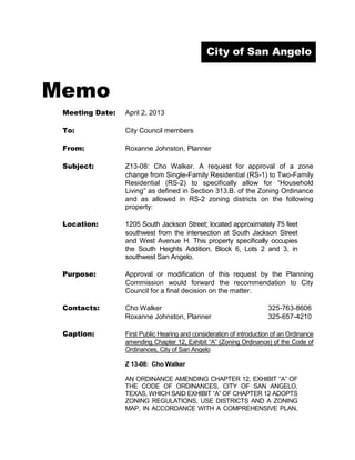 City of San Angelo



Memo
 Meeting Date:   April 2, 2013

 To:             City Council members

 From:           Roxanne Johnston, Planner

 Subject:        Z13-08: Cho Walker. A request for approval of a zone
                 change from Single-Family Residential (RS-1) to Two-Family
                 Residential (RS-2) to specifically allow for “Household
                 Living” as defined in Section 313.B. of the Zoning Ordinance
                 and as allowed in RS-2 zoning districts on the following
                 property:

 Location:       1205 South Jackson Street; located approximately 75 feet
                 southwest from the intersection at South Jackson Street
                 and West Avenue H. This property specifically occupies
                 the South Heights Addition, Block 6, Lots 2 and 3, in
                 southwest San Angelo.

 Purpose:        Approval or modification of this request by the Planning
                 Commission would forward the recommendation to City
                 Council for a final decision on the matter.

 Contacts:       Cho Walker                                           325-763-8606
                 Roxanne Johnston, Planner                            325-657-4210

 Caption:        First Public Hearing and consideration of introduction of an Ordinance
                 amending Chapter 12, Exhibit “A” (Zoning Ordinance) of the Code of
                 Ordinances, City of San Angelo

                 Z 13-08: Cho Walker

                 AN ORDINANCE AMENDING CHAPTER 12, EXHIBIT “A” OF
                 THE CODE OF ORDINANCES, CITY OF SAN ANGELO,
                 TEXAS, WHICH SAID EXHIBIT “A” OF CHAPTER 12 ADOPTS
                 ZONING REGULATIONS, USE DISTRICTS AND A ZONING
                 MAP, IN ACCORDANCE WITH A COMPREHENSIVE PLAN,
 