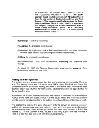 BY CHANGING THE ZONING AND CLASSIFICATION OF
                           THE FOLLOWING PROPERTY, TO WIT: 1205 South
                           Jackson Street; located approximately 75 feet southwest
                           from the intersection at South Jackson Street and West
                           Avenue H. This property specifically occupies the South
                           Heights Addition, Block 6, Lots 2 and 3, in southwest
                           San Angelo, changing the zoning classification from a
                           Single Family Residential       (RS-1)  to a Two-Family
                           Residential (RS-2) District; PROVIDING FOR SEVERABILITY
                           AND PROVIDING A PENALTY




      Summary: The City Council may:

      (1) Approve the proposed zone change;

      (2) Remand the application back to Planning Commission for further discussion,
          in which case another public hearing will need to be scheduled.

      (3) Deny the proposed zone change

      Recommendation:       City staff recommends approving the proposed zone
      change.

      On March 18, 2013, the Planning Commission recommended approval of this
      request by a unanimous vote of 6-0.



History and Background:
The subject property encompasses two lots and measures approximately 1/3 of an
acre. The existing home was built in the early 1940s. Santa Rita Park and Santa Rita
Elementary School are located nearby, less than ¼ mile to the east. Proximity to these
locations allows opportunities for recreational, educational and social opportunities for
the surrounding area.

Additionally, the subject property is situated well under a ½ mile in to South Beauregard
Avenue to the north and West Avenue N to the south. These two locations generally
provide commercial opportunities to the subject property and the neighborhood, overall.

The applicant is seeking this zone change in order to convert an existing accessory
building into an accessory apartment. Although many such structures are in place within
the surrounding area, there are two properties that have been rezoned to RS-2. The
closest, 1313 South Jackson Street, houses a two story duplex and was rezoned in
1965. It is less than 500 feet south from the subject property.
 