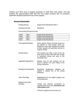 Another such RS-2 zone is located southwest at 1428 West Tyler Street. This last
property lies approximately 2000 feet from the subject property with an accessory
apartment situated towards the rear of the property.


      General Information

            Existing Zoning:          Single Family Residential (RS-1)

            Existing Land Use:        Residence

            Surrounding Zoning/Land Use:

             North:     RS-1          Single-family Residential
             West:      RS-1          Single-Family Residential
             South:     RS-1          Single-Family Residential
             East:      RS-1          Single-Family Residential

            Thoroughfares/Streets:    South Jackson Street and West Avenue H
                                      are defined as “local streets” which are
                                      designed to carry light neighborhood traffic
                                      at lower speeds and generally connect to
                                      collector streets.

            Zoning History:           The property has been a part of the city
                                      limits since at least 1949 with little change
                                      to residential zoning and uses to the
                                      immediate area.

            Applicable Regulations:   Allowed uses for this property can be
                                      found in Section 310 (Use Table) of the
                                      Zoning Ordinance.


            Development Standards:    Residential development setbacks are
                                      outlined in Section 501 of the Zoning
                                      Ordinance.


            Vision Plan Map:          Neighborhood for the subject property and
                                      surrounding area.

            Related Comp Plan
            Excerpts:                 “Create new physical connections to
                                      neighborhoods lined with transitional and
                                      intermediate uses."

                                      "Promote neighborhood diversity and
 