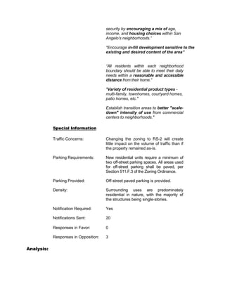 security by encouraging a mix of age,
                                       income, and housing choices within San
                                       Angelo's neighborhoods.”

                                       "Encourage in-fill development sensitive to the
                                       existing and desired content of the area”


                                       “All residents within each neighborhood
                                       boundary should be able to meet their daily
                                       needs within a reasonable and accessible
                                       distance from their home.”

                                       "Variety of residential product types -
                                       multi-family, townhomes, courtyard homes,
                                       patio homes, etc."

                                       Establish transition areas to better "scale-
                                       down" intensity of use from commercial
                                       centers to neighborhoods."

            Special Information

            Traffic Concerns:          Changing the zoning to RS-2 will create
                                       little impact on the volume of traffic than if
                                       the property remained as-is.

            Parking Requirements:      New residential units require a minimum of
                                       two off-street parking spaces. All areas used
                                       for off-street parking shall be paved, per
                                       Section 511.F.3 of the Zoning Ordinance.

            Parking Provided:          Off-street paved parking is provided.

            Density:                   Surrounding uses are predominately
                                       residential in nature, with the majority of
                                       the structures being single-stories.

            Notification Required:     Yes

            Notifications Sent:        20

            Responses in Favor:        0

            Responses in Opposition:   3

Analysis:
 