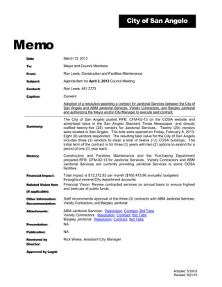 City of San Angelo



Memo
 Date:                 March 13, 2013

 To:                   Mayor and Council Members

 From:                 Ron Lewis, Construction and Facilities Maintenance

 Subject:              Agenda Item for April 2, 2013 Council Meeting

 Contact:              Ron Lewis, 481.2773

 Caption:              Consent

                       Adoption of a resolution awarding a contract for Janitorial Services between the City of
                       San Angelo and ABM Janitorial Services, Varsity Contractors, and Bargley Janitorial
                       and authorizing the Mayor and/or City Manager to execute said contract.

                       The City of San Angelo posted RFB: CFM-02-13 on the COSA website and
                       advertised twice in the San Angelo Standard Times Newspaper, and directly
 Summary:              notified twenty-five (25) vendors for Janitorial Services. Twenty (20) vendors
                       were located in San Angelo. The bids were opened on Friday, February 8, 2013.
                       Eight (8) vendors responded. The resulting best value for the City of San Angelo
                       includes three (3) vendors to clean a total of twelve (12) COSA buildings. The
                       initial term of the contract is for three (3) years with two (2) options to extend for a
                       period of one (1) year each.

 History:              Construction and Facilities Maintenance and the Purchasing Department
                       prepared RFB: CFM-02-13 for Janitorial Services. Varsity Contractors and ABM
                       Janitorial Services are currently providing Janitorial Services to some COSA
                       facilities.

 Financial Impact:     Total impact is $13,372.83 per month ($160,473.96 annually) budgeted
                       throughout several City department accounts.
 Related Vision Item   Financial Vision: Review contracted services on annual basis to ensure highest
                       and best use of public funds.
 (if applicable):

 Other Information/    Staff recommends approval of the three (3) contracts with ABM Janitorial Services,
 Recommendation:       Varsity Contractors, and Bargley Janitorial

 Attachments:          ABM Janitorial Services: Resolution, Contract, Bid Tabs
                       Varsity Contractors: Resolution, Contract, Bid Tabs
                       Bargley Janitorial: Resolution, Contract, Bid Tabs
 Presentation:         NA

 Publication:          NA

 Reviewed by           Rick Weise, Assistant City Manager
 Director:

 Approved by Legal:




                                                                                                Adopted: 5/30/03
                                                                                                Revised: 6/21/10
 