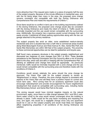 more attractive than if the request were made on a piece of property half the size
of the subject property. Because of this minute difference in residential uses, and
with the lot being larger than many in the area, the proposed zone change
remains consistent and compatible with both the Zoning Ordinance and
Comprehensive Plan and meets the requirements of Criteria 1.

Since there would be no conflict in land use or the building requirements outlined
in the Zoning Ordinance, the proposed zone change would also be consistent
with the Zoning Ordinance and meets the intent of Criteria 2. Traffic would be
minimally impacted and the use would remain compatible with the surrounding
area. Additionally, the property has a spacious paved curved driveway that can
easily provide 3 additional off street parking opportunities along with the two car
garage attached to the primary residence.

The subject property lies amid an older, more established medium-density
residential area and is situated less than a half mile to commercial areas located
along West Beauregard Avenue and West Avenue N. Also, Santa Rita Park and
Santa Rita Elementary are within 500 feet of the subject property. The proximity
to these commercial opportunities can be ideal for pedestrian and bicycle uses.

Staff found many accessory structures in the subject property neighborhood and
discovered two instances of zone changes from RS-1 to RS-2. These illustrate
precedence by the Planning Commission and City Council to allow a mix of housing
stock to the area, which was and still is in keeping with the Comprehensive Plan, so
allowing an additional zone change here would be appropriate. As previously
mentioned, traffic would be minimally impacted with a zone change and the use
would remain compatible with the surrounding area and therefore meets with the
conditions of Criteria 3.

Conditions would remain relatively the same should the zone change be
approved. The Vision Plan calls for the subject property to remain as
‘Neighborhood’ in nature. Therefore, the zone change request is consistent with
aspects of the Vision Plan and will likely have a positive impact on current and
future land uses. RS-2 zoning here for an accessory apartment could also
encourage redevelopment and provide encouragement for future neighborhood
development that would be compatible with surrounding uses, including Santa
Rita Elementary School and Santa Rita Park to the east.

This zoning request would have minimal negative impacts on the natural
environment, again, since there is a little change between RS-1 and RS-2 uses.
Storm water runoff to the area would remain unchanged since the building is
already in place. Traffic would be the only factor increasing and impacting the
area, and again, this would be a negligible change since only one apartment
would be in use on the subject property and would most likely not negatively
affect neighboring properties if all conditions of the Zoning Ordinance are
satisfied.
 