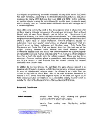 San Angelo is experiencing a need for increased housing stock as our population
has been increasing. According to the United States Census Bureau, population
increased by nearly 5,000 between the years 2000 and 2010. 1 In this instance,
an existing structure would be reconditioned to provide more housing to assist
with community need, so Criteria 6 would continue to be met with the approval of
a zone change here.

Also addressing community need is this: the proposed area is situated in what
contains several potential components of a walk-able community from a Smart
Growth point of view. Smart Growth, can be defined as         “development that
serves the economy, the community and the environment”2 and promotes strong
neighborhoods through choices in transportation and housing. Smart Growth also
offers a higher level of social interaction, reduced emissions caused by
automobile travel and greater opportunities for physical opportunity that are
brought about by higher pedestrian and bicycling uses. Both Santa Rita
Elementary and Santa Rita Park are located less than 500 feet east of the
subject property, between South Monroe and South Madison Streets.
Commercial access exists less than a half a mile north from the subject property
along West Beauregard Avenue and also along West Avenue N, which is located
less than a half mile south from the subject property. These are just three
examples of current locations where area residents have reasonable pedestrian
and bicycle access to and illustrate how the subject property has several
desirable Smart Growth traits.

In addition to meeting Criteria 1-6, staff feels this zone change request is in
keeping with Criteria 7. A rezone to RS-2 is most certainly a logical progression
in terms of development patterns. Again, the change is very slight from the
current zoning and the Vision Plan calls for the area to remain residential. A
rezone to RS-2 would have little negative impact on the area, and again, could
help encourage future development in a predictable, orderly manner which is
exactly the intent of the Comprehensive Plan and Zoning Ordinance.


Proposed Conditions

         N/A

Attachments:                     Excerpt from zoning map, showing the general
                                 location within the City of San Angelo;

                                 excerpt from         zoning   map,   highlighting   subject
                                 property;

 1
     www.quickfacts.census.gov (accessed 01/18/13).
 2
     www.smartgrowthpa.org (accessed 01/22/13).
 