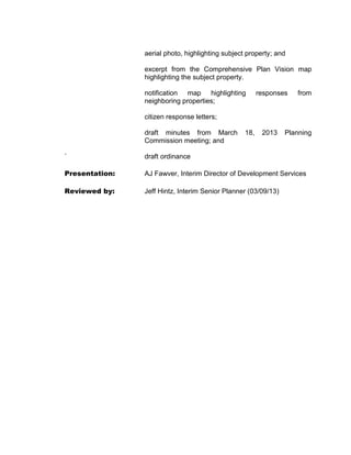 aerial photo, highlighting subject property; and

                excerpt from the Comprehensive Plan Vision map
                highlighting the subject property.

                notification map highlighting           responses   from
                neighboring properties;

                citizen response letters;

                draft minutes from March          18,    2013   Planning
                Commission meeting; and

`               draft ordinance

Presentation:   AJ Fawver, Interim Director of Development Services

Reviewed by:    Jeff Hintz, Interim Senior Planner (03/09/13)
 