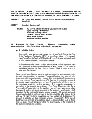MINUTE RECORD OF THE CITY OF SAN ANGELO PLANNING COMMISSION MEETING
HELD ON MONDAY, March 18, 2013 AT 9:00 AM IN THE SOUTH MEETING ROOM OF THE
SAN ANGELO CONVENTION CENTER, 500 RIO CONCHO DRIVE, SAN ANGELO, TEXAS

PRESENT:      Joe Grimes, Bill Lawrence, Jennifer Boggs, Darlene Jones, Bill Wynne,
              Ryan Smith

ABSENT:       Sebastian Guerrero (AE)

       STAFF:        AJ Fawver, Interim Director of Development Services
                     Lysia Bowling, City Attorney
                     Al Torres, Building Official
                     Jeff Hintz, Interim Senior Planner
                     Kevin Boyd, Planner
                     Roxanne Johnston, Planner


VII. Requests for Zone Change.             [Planning Commission                   makes
recommendation; City Council has final authority for approval.]

      A. Z 13-08 Cho Walker

           A request for approval of a zone change from Single-Family Residential (RS-
           1) to Two-Family Residential (RS-2) to specifically allow for “Household
           Living” as defined in Section 313.B. of the Zoning Ordinance and as allowed
           in RS-2 zoning districts on the following property:

           1205 South Jackson Street; located approximately 75 feet southwest from
           the intersection at South Jackson Street and West Avenue H. This property
           specifically occupies the South Heights Addition, Block 6, Lots 2 and 3, in
           southwest San Angelo.

      Roxanne Johnston, Planner, came forward to present this case, consistent with
      the staff recommendation of approval. Twenty notifications were sent out, with
      three returned in opposition to the request. She described briefly the concerns
      that were outlined. There is predominant RS-1 zoning throughout the area, and
      the subject property actually sits on two lots. The applicant would like to have a
      full accessory apartment on the premises. The properties responding in
      opposition to the request were shown. The Vision Plan map calls for a
      "neighborhood" designation at this location. Ms. Johnston gave some other
      background on the ordinance requirements for accessory apartments. Staff
      explained that the zoning change was needed because a full-fledged apartment
      (encompassing both a bathroom and a kitchen) would be a full second living
      unit. An RS-1 zoning district only allows one living unit per lot. In this case, the
      property is actually two lots, making it unique. Conceivably, if the current
      buildings were removed, one residence could be constructed on each of those
      lots. As such, the only thing preventing this occurring now is the limitations of
      the current buildings and setbacks.
 