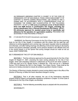 AN ORDINANCE AMENDING CHAPTER 12, EXHIBIT “A” OF THE CODE OF
       ORDINANCES, CITY OF SAN ANGELO, TEXAS, WHICH SAID EXHIBIT “A” OF
       CHAPTER 12 ADOPTS ZONING REGULATIONS, USE DISTRICTS AND A
       ZONING MAP, IN ACCORDANCE WITH A COMPREHENSIVE PLAN, BY
       CHANGING THE ZONING AND CLASSIFICATION OF THE FOLLOWING
       PROPERTY, TO WIT: a 7.938 acres at southwest corner of South Oxford
       Drive and A&M Avenue in southwestern San Angelo, amending the
       zoning classification from a Planned Development (PD) District (PD 07-
       03) previously approved for assisted group living to specifically add
       allowance for the operation of a gymnastics academy; PROVIDING FOR
       SEVERABILITY AND PROVIDING A PENALTY

RE:    Z 13-09 AKA PD 07-03 (2013 Amendment): Jack Gabriel

        WHEREAS, the Planning Commission for the City of San Angelo and the governing
body for the City of San Angelo, in compliance with the charter and the state law with
reference to zoning regulations and a zoning map, have given requisite notice by publication
and otherwise, and after holding hearings and affording a full and fair hearing to all property
owners and persons interested, generally, and to persons situated in the affected area and
in the vicinity thereof, is of the opinion that zoning changes should be made as set out
herein; NOW THEREFORE,

BE IT ORDAINED BY THE CITY OF SAN ANGELO:

      SECTION 1: That the ordinance approved by the governing body for the City of San
Angelo on August 21, 2007, amending the basic zoning ordinance for the City of San
Angelo, which said amending ordinance is referenced as PD 07-03 and which contains a
7.938 acre tract out of W. Nevels Survey 2 (Abstract No. 1755) and out of J. McNeese
Survey 1761/2 (Abstract No.1641) in San Angelo, Tom Green County, Texas shall be the
same and is hereby amended to include all conditions specified in Section 5 below.

The Director of Planning is hereby directed to correct zoning district maps in the office of the
Director of Planning, to reflect the herein described changes in zoning.

       SECTION 2: That in all other respects, the use of the hereinabove described
property shall be subject to all applicable regulations contained in Chapter 12 of the Code of
Ordinances for the City of San Angelo, as amended.

       SECTION 3: That the following severability clause is adopted with this amendment:

       SEVERABILITY:
 