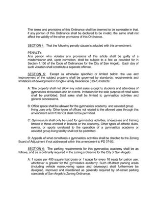 The terms and provisions of this Ordinance shall be deemed to be severable in that,
       if any portion of this Ordinance shall be declared to be invalid, the same shall not
       affect the validity of the other provisions of this Ordinance.

       SECTION 4: That the following penalty clause is adopted with this amendment:

       PENALTY:
       Any person who violates any provisions of this article shall be guilty of a
       misdemeanor and, upon conviction, shall be subject to a fine as provided for in
       Section 1.106 of the Code of Ordinances for the City of San Angelo. Each day of
       such violation shall constitute a separate offense.

         SECTION 5: Except as otherwise specified or limited below, the use and
improvement of the subject property shall be governed by standards, requirements and
limitations of development in Single-Family Residence (RS-1) Districts:

       A: The property shall not allow any retail sales except to students and attendees of
          gymnastics showcases and or events. Invitation for the sole purpose of retail sales
          shall be prohibited. Said sales shall be limited to gymnastics activities and
          general concessions.

       B: Office space shall be allowed for the gymnastics academy and assisted group
          living uses only. Other types of offices not related to the allowed uses through this
          amendment and PD 07-03 shall not be permitted.

       C: Gymnasium shall only be used for gymnastics activities, showcases and training
         limited to those enrolled in lessons or the academy. Other types of athletic clubs,
         events, or sports unrelated to the operation of a gymnastics academy or
         assisted group living facility shall not be permitted.

      D: Appeals of what constitutes a gymnastics activities shall be directed to the Zoning
Board of Adjustment if not addressed within this amendment to PD 07-03.

       SECTION 6: The parking requirements for this gymnastics academy shall be as
follows, and as is ordinarily required in the zoning ordinance for the City of San Angelo:

       A: 1 space per 400 square foot gross or 1 space for every 10 seats for patron use;
          whichever is greater for the gymnastics academy. Such off-street parking areas
          (including vehicle maneuvering space and driveways) shall furthermore be
          designed, improved and maintained as generally required by off-street parking
          standards of San Angelo’s Zoning Ordinance.
 