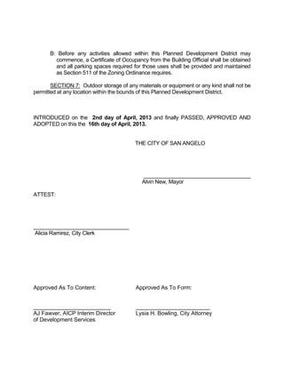 B: Before any activities allowed within this Planned Development District may
        commence, a Certificate of Occupancy from the Building Official shall be obtained
        and all parking spaces required for those uses shall be provided and maintained
        as Section 511 of the Zoning Ordinance requires.

       SECTION 7: Outdoor storage of any materials or equipment or any kind shall not be
permitted at any location within the bounds of this Planned Development District.



INTRODUCED on the 2nd day of April, 2013 and finally PASSED, APPROVED AND
ADOPTED on this the 16th day of April, 2013.


                                         THE CITY OF SAN ANGELO




                                            ____________________________________
                                            Alvin New, Mayor

ATTEST:




________________________________
Alicia Ramirez, City Clerk




Approved As To Content:                  Approved As To Form:


_________________________                ________________________
AJ Fawver, AICP Interim Director         Lysia H. Bowling, City Attorney
of Development Services
 