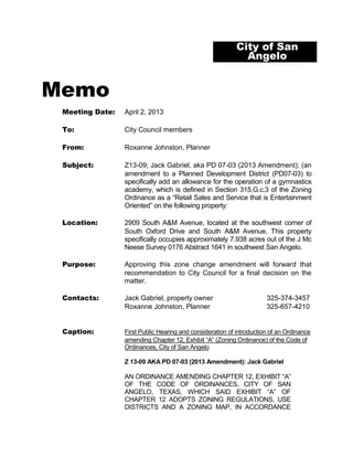 City of San
                                                             Angelo


Memo
 Meeting Date:   April 2, 2013

 To:             City Council members

 From:           Roxanne Johnston, Planner

 Subject:        Z13-09; Jack Gabriel, aka PD 07-03 (2013 Amendment); (an
                 amendment to a Planned Development District (PD07-03) to
                 specifically add an allowance for the operation of a gymnastics
                 academy, which is defined in Section 315.G.c.3 of the Zoning
                 Ordinance as a “Retail Sales and Service that is Entertainment
                 Oriented” on the following property:

 Location:       2909 South A&M Avenue, located at the southwest corner of
                 South Oxford Drive and South A&M Avenue. This property
                 specifically occupies approximately 7.938 acres out of the J Mc
                 Neese Survey 0176 Abstract 1641 in southwest San Angelo.

 Purpose:        Approving this zone change amendment will forward that
                 recommendation to City Council for a final decision on the
                 matter.

 Contacts:       Jack Gabriel, property owner                         325-374-3457
                 Roxanne Johnston, Planner                            325-657-4210


 Caption:        First Public Hearing and consideration of introduction of an Ordinance
                 amending Chapter 12, Exhibit “A” (Zoning Ordinance) of the Code of
                 Ordinances, City of San Angelo

                 Z 13-09 AKA PD 07-03 (2013 Amendment): Jack Gabriel

                 AN ORDINANCE AMENDING CHAPTER 12, EXHIBIT “A”
                 OF THE CODE OF ORDINANCES, CITY OF SAN
                 ANGELO, TEXAS, WHICH SAID EXHIBIT “A” OF
                 CHAPTER 12 ADOPTS ZONING REGULATIONS, USE
                 DISTRICTS AND A ZONING MAP, IN ACCORDANCE
 