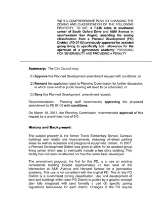 WITH A COMPREHENSIVE PLAN, BY CHANGING THE
                    ZONING AND CLASSIFICATION OF THE FOLLOWING
                    PROPERTY, TO WIT: a 7.938 acres at southwest
                    corner of South Oxford Drive and A&M Avenue in
                    southwestern San Angelo, amending the zoning
                    classification from a Planned Development (PD)
                    District (PD 07-03) previously approved for assisted
                    group living to specifically add allowance for the
                    operation of a gymnastics academy; PROVIDING
                    FOR SEVERABILITY AND PROVIDING A PENALTY



Summary: The City Council may:

(1) Approve this Planned Development amendment request with conditions; or

(2) Remand the application back to Planning Commission for further discussion,
    in which case another public hearing will need to be scheduled, or

(3) Deny this Planned Development amendment request.

Recommendation:    Planning staff recommends approving the proposed
amendment to PD 07-03 with conditions.

On March 18, 2013, the Planning Commission recommended approval of this
request by a unanimous vote of 6-0.


History and Background:

The subject property is the former Travis Elementary School. Campus
buildings and related site improvements, including off-street parking
areas as well as recreation and playground equipment, remain. In 2007,
a Planned Development District was given to allow for an assisted group
living center which was to eventually include a two story building. This
facility has not been constructed nor has the center been developed.

The amendment proposal, the first for this PD, is to use an existing
recreational building located approximately 75 feet west of the
intersection at A&M Avenue and Harvard Avenue for a gymnastics
academy. This use is not consistent with the original PD. This or any PD
District is a customized zoning classification. Use and development of
land and buildings within each PD District is guided by a graphic concept
plan fully integrated with (and formally a part of) specific zoning
regulations tailor-made for each district. Changes to the PD require
 