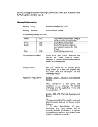 review and approval from Planning Commission and City Council and are
further explained in this report.


General Information

      Existing Zoning:            Planned Development (PD)

      Existing Land Use:          Vacant former school.

      Surrounding Zoning/Land Use:

       North:              RS-1             Single-family residences, campus
                                            for church and private school
       West:               RS-1             Single-family residences
       South:              RS-1             Single-family residences and
                                            open space including the Red
                                            Arroyo
       East:               RS-1             Single-family residences

      Thoroughfares/Streets:      South A&M and Oxford Avenues are
                                  defined as "minor collector streets”
                                  designed to connect arterial streets to local
                                  streets and access land.


      Zoning History:             PD 07-03 allows for an assisted group
                                  living center, but to date, this property has
                                  not been used nor developed for this
                                  intended purpose.

      Applicable Regulations:     Section   210.G.   Planned     Development
                                  Review

                                  “Any amendment to the terms and
                                  conditions of an approved PD District
                                  ordinance shall be subject to review and
                                  reconsideration…”

                                  Section 306. PD (Planned Development)
                                  District

                                  “The purpose of the Planned Development
                                  District include, but are not limited to the
                                  following
                                  1. To allow diversification of uses,
                                  structures, and open spaces and to
                                  promote flexibility of design in a manner
                                  compatible with existing and allowed uses
                                  of land on adjacent properties.
 