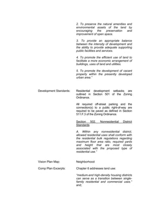 2. To preserve the natural amenities and
                         environmental assets of the land by
                         encouraging    the   preservation    and
                         improvement of open space.

                         3. To provide an appropriate balance
                         between the intensity of development and
                         the ability to provide adequate supporting
                         public facilities and services.

                         4. To promote the efficient use of land to
                         facilitate a more economic arrangement of
                         buildings, uses of land and utilities.

                         5. To promote the development of vacant
                         property within the presently developed
                         urban area.”



Development Standards:   Residential development setbacks are
                         outlined in Section 501 of the Zoning
                         Ordinance.

                         All required off-street parking and the
                         connection(s) to a public right-of-way are
                         required to be paved as defined in Section
                         511.F.3 of the Zoning Ordinance.

                         Section 502.      Nonresidential    District
                         Standards

                         A. Within any nonresidential district,
                         allowed residential uses shall conform with
                         the residential bulk regulations regarding
                         maximum floor area ratio, required yards
                         and height that are most closely
                         associated with the proposed type of
                         residential use.”


Vision Plan Map:         Neighborhood

Comp Plan Excerpts:      Chapter 6 addresses land use:

                         “medium-and high-density housing districts
                         can serve as a transition between single-
                         family residential and commercial uses.”
                         and;
 