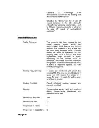 Objective     D:      “Encourage     in-fill
                                development sensitive to the existing and
                                desired context of the area.”

                                Objective E: “Encourage the re-use of
                                vacant buildings in the city. Carefully
                                integrate new uses into older areas…” and
                                to “Provide regulatory flexibility to allow for
                                the use of vacant or underutilized
                                buildings.”


Special Information

     Traffic Concerns:          This property has direct access to two
                                major collector streets within the
                                neighborhood; A&M Avenue and Oxford
                                Avenue. The proposal to add a new use
                                will most likely increase traffic; primarily
                                during the hours of operation. As this
                                property was once a school, the area
                                experienced high volumes of traffic
                                depending on the school’s hours of
                                operation, and these roadways therefore
                                designed to accommodate moderate flows
                                of traffic at moderate speeds, but with
                                limited access points.

     Parking Requirements:      1 space per residential unit under the
                                existing PD. The new use would require 1
                                space per 400 square foot gross or 1
                                space for every 10 seats for patron use;
                                whichever is greater.

     Parking Provided:          Paved off-street parking        spaces     are
                                currently provided.

     Density:                   Predominately vacant land and medium
                                density Single-Family Residences are
                                prevalent in this area.

     Notification Required:     Yes

     Notifications Sent:        21

     Responses in Favor:        1

     Responses in Opposition:   0

Analysis:
 