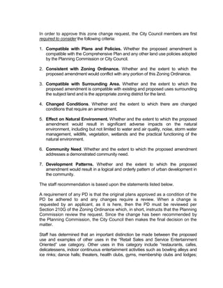 In order to approve this zone change request, the City Council members are first
required to consider the following criteria:

1. Compatible with Plans and Policies. Whether the proposed amendment is
   compatible with the Comprehensive Plan and any other land use policies adopted
   by the Planning Commission or City Council.

2. Consistent with Zoning Ordinance. Whether and the extent to which the
   proposed amendment would conflict with any portion of this Zoning Ordinance.

3. Compatible with Surrounding Area. Whether and the extent to which the
   proposed amendment is compatible with existing and proposed uses surrounding
   the subject land and is the appropriate zoning district for the land.

4. Changed Conditions. Whether and the extent to which there are changed
   conditions that require an amendment.

5. Effect on Natural Environment. Whether and the extent to which the proposed
   amendment would result in significant adverse impacts on the natural
   environment, including but not limited to water and air quality, noise, storm water
   management, wildlife, vegetation, wetlands and the practical functioning of the
   natural environment.

6. Community Need. Whether and the extent to which the proposed amendment
   addresses a demonstrated community need.

7. Development Patterns. Whether and the extent to which the proposed
   amendment would result in a logical and orderly pattern of urban development in
   the community.

The staff recommendation is based upon the statements listed below.

A requirement of any PD is that the original plans approved as a condition of the
PD be adhered to and any changes require a review. When a change is
requested by an applicant, as it is here, then the PD must be reviewed per
Section 210G of the Zoning Ordinance which, in short, instructs that the Planning
Commission review the request. Since the change has been recommended by
the Planning Commission, the City Council then makes the final decision on the
matter.

Staff has determined that an important distinction be made between the proposed
use and examples of other uses in the “Retail Sales and Service Entertainment
Oriented” use category. Other uses in this category include “restaurants, cafes,
delicatessens, indoor continuous entertainment activities such as bowling alleys and
ice rinks; dance halls; theaters, health clubs, gyms, membership clubs and lodges;
 