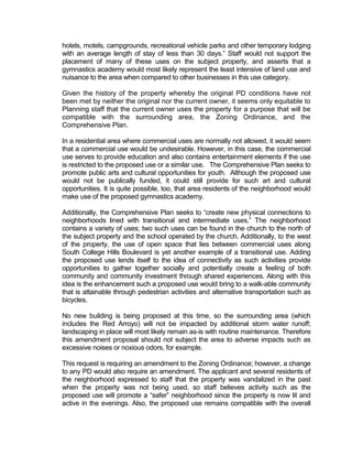 hotels, motels, campgrounds, recreational vehicle parks and other temporary lodging
with an average length of stay of less than 30 days.” Staff would not support the
placement of many of these uses on the subject property, and asserts that a
gymnastics academy would most likely represent the least intensive of land use and
nuisance to the area when compared to other businesses in this use category.

Given the history of the property whereby the original PD conditions have not
been met by neither the original nor the current owner, it seems only equitable to
Planning staff that the current owner uses the property for a purpose that will be
compatible with the surrounding area, the Zoning Ordinance, and the
Comprehensive Plan.

In a residential area where commercial uses are normally not allowed, it would seem
that a commercial use would be undesirable. However, in this case, the commercial
use serves to provide education and also contains entertainment elements if the use
is restricted to the proposed use or a similar use. The Comprehensive Plan seeks to
promote public arts and cultural opportunities for youth. Although the proposed use
would not be publically funded, it could still provide for such art and cultural
opportunities. It is quite possible, too, that area residents of the neighborhood would
make use of the proposed gymnastics academy.

Additionally, the Comprehensive Plan seeks to “create new physical connections to
neighborhoods lined with transitional and intermediate uses.” The neighborhood
contains a variety of uses; two such uses can be found in the church to the north of
the subject property and the school operated by the church. Additionally, to the west
of the property, the use of open space that lies between commercial uses along
South College Hills Boulevard is yet another example of a transitional use. Adding
the proposed use lends itself to the idea of connectivity as such activities provide
opportunities to gather together socially and potentially create a feeling of both
community and community investment through shared experiences. Along with this
idea is the enhancement such a proposed use would bring to a walk-able community
that is attainable through pedestrian activities and alternative transportation such as
bicycles.

No new building is being proposed at this time, so the surrounding area (which
includes the Red Arroyo) will not be impacted by additional storm water runoff;
landscaping in place will most likely remain as-is with routine maintenance. Therefore
this amendment proposal should not subject the area to adverse impacts such as
excessive noises or noxious odors, for example.

This request is requiring an amendment to the Zoning Ordinance; however, a change
to any PD would also require an amendment. The applicant and several residents of
the neighborhood expressed to staff that the property was vandalized in the past
when the property was not being used, so staff believes activity such as the
proposed use will promote a “safer” neighborhood since the property is now lit and
active in the evenings. Also, the proposed use remains compatible with the overall
 