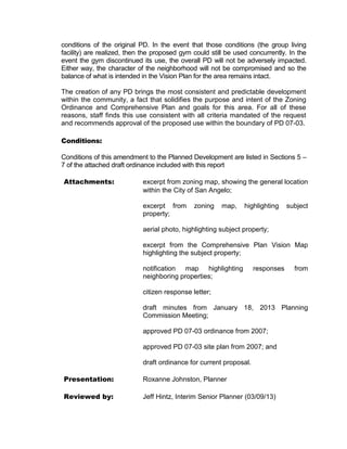 conditions of the original PD. In the event that those conditions (the group living
facility) are realized, then the proposed gym could still be used concurrently. In the
event the gym discontinued its use, the overall PD will not be adversely impacted.
Either way, the character of the neighborhood will not be compromised and so the
balance of what is intended in the Vision Plan for the area remains intact.

The creation of any PD brings the most consistent and predictable development
within the community, a fact that solidifies the purpose and intent of the Zoning
Ordinance and Comprehensive Plan and goals for this area. For all of these
reasons, staff finds this use consistent with all criteria mandated of the request
and recommends approval of the proposed use within the boundary of PD 07-03.

Conditions:

Conditions of this amendment to the Planned Development are listed in Sections 5 –
7 of the attached draft ordinance included with this report

Attachments:                excerpt from zoning map, showing the general location
                            within the City of San Angelo;

                            excerpt from      zoning    map,    highlighting    subject
                            property;

                            aerial photo, highlighting subject property;

                            excerpt from the Comprehensive Plan Vision Map
                            highlighting the subject property;

                            notification map highlighting           responses     from
                            neighboring properties;

                            citizen response letter;

                            draft minutes from January 18, 2013 Planning
                            Commission Meeting;

                            approved PD 07-03 ordinance from 2007;

                            approved PD 07-03 site plan from 2007; and

                            draft ordinance for current proposal.

Presentation:               Roxanne Johnston, Planner

Reviewed by:                Jeff Hintz, Interim Senior Planner (03/09/13)
 