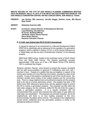 MINUTE RECORD OF THE CITY OF SAN ANGELO PLANNING COMMISSION MEETING
HELD ON MONDAY, March 18, 2013 AT 9:00 AM IN THE SOUTH MEETING ROOM OF THE
SAN ANGELO CONVENTION CENTER, 500 RIO CONCHO DRIVE, SAN ANGELO, TEXAS

PRESENT:       Joe Grimes, Bill Lawrence, Jennifer Boggs, Darlene Jones, Bill Wynne,
               Ryan Smith

ABSENT:        Sebastian Guerrero (AE)

STAFF:         AJ Fawver, Interim Director of Development Services
               Lysia Bowling, City Attorney
               Al Torres, Building Official
               Jeff Hintz, Interim Senior Planner
               Kevin Boyd, Planner
               Roxanne Johnston, Planner

         B. Z 13-09: Jack Gabriel (aka PD 07-03 2013 Amendment)

           A request for approval of an amendment to a Planned Development District
           (PD07-03) to specifically add an allowance for the operation of a gymnastics
           academy, which is defined in Section 315.G.c.3 of the Zoning Ordinance as
           a “Retail Sales and Service that is Entertainment Oriented” on the following
           property:

           2909 South A&M Avenue, located at the southwest corner of South Oxford
           Drive and South A&M Avenue. This property specifically occupies
           approximately 7.938 acres out of the J Mc Neese Survey 0176 Abstract
           1641 in southwest San Angelo.

         Roxanne Johnston, Planner, came forward to present this request, consistent
         with the staff recommendation of approval 21 notifications were sent, with 1
         returned in favor. Packets of a petition that was put together in support of the
         zoning were handed out to the Planning Commission, provided by users of the
         property. A copy of this packet is maintained as part of the minute record. Ms.
         Johnston showed some photos of the subject property and the surrounding
         area. There is a large neighborhood surrounding the property and the property
         itself is the site of a former elementary school. The property has been a PD
         district since 2007 allowing for group living, and the applicant seeks to amend
         this PD to include a gymnastics academy. The proposed use falls within the
         retail sales category, but the ordinance crafted for this site limits the usage to
         simply a gymnastics academy.            It is a request consistent with the
         Comprehensive Plan and far less intensive than other types of uses within the
         retail sales use classification. The proposed use provides recreation, ties to the
         neighborhood, and there is no new building proposed at this time.
         Environmentally, the effects will be minimal. The character of the neighborhood
         should remain unaffected since the gymnastics academy is similar to the
         educational setting of a school.
 
