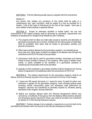 SECTION 4: That the following penalty clause is adopted with this amendment:

      PENALTY:
      Any person who violates any provisions of this article shall be guilty of a
      misdemeanor and, upon conviction, shall be subject to a fine as provided for in
      Section 1.106 of the Code of Ordinances for the City of San Angelo. Each day of
      such violation shall constitute a separate offense.

         SECTION 5: Except as otherwise specified or limited below, the use and
improvement of the subject property shall be governed by standards, requirements and
limitations of development in Single-Family Residence (RS-1) Districts:

      A: The property shall not allow any retail sales except to students and attendees of
         gymnastics showcases and or events. Invitation for the sole purpose of retail sales
         shall be prohibited. Said sales shall be limited to gymnastics activities and
         general concessions.

      B: Office space shall be allowed for the gymnastics academy and assisted group
         living uses only. Other types of offices not related to the allowed uses through this
         amendment and PD 07-03 shall not be permitted.

      C: Gymnasium shall only be used for gymnastics activities, showcases and training
        limited to those enrolled in lessons or the academy. Other types of athletic clubs,
        events, or sports unrelated to the operation of a gymnastics academy or
        assisted group living facility shall not be permitted.

      D: Appeals of what constitutes a gymnastics activities shall be directed to the Zoning
         Board of Adjustment if not addressed within this amendment to PD 07-03.

       SECTION 6: The parking requirements for this gymnastics academy shall be as
follows, and as is ordinarily required in the zoning ordinance for the City of San Angelo:

      A: 1 space per 400 square foot gross or 1 space for every 10 seats for patron use;
         whichever is greater for the gymnastics academy. Such off-street parking areas
         (including vehicle maneuvering space and driveways) shall furthermore be
         designed, improved and maintained as generally required by off-street parking
         standards of San Angelo’s Zoning Ordinance.

      B: Before any activities allowed within this Planned Development District may
        commence, a Certificate of Occupancy from the Building Official shall be obtained
        and all parking spaces required for those uses shall be provided and maintained
        as Section 511 of the Zoning Ordinance requires.

       SECTION 7: Outdoor storage of any materials or equipment or any kind shall not be
permitted at any location within the bounds of this Planned Development District.
 