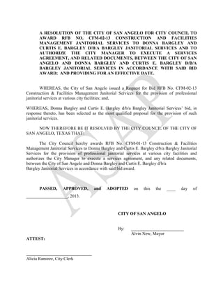A RESOLUTION OF THE CITY OF SAN ANGELO FOR CITY COUNCIL TO
       AWARD RFB NO. CFM-02-13 CONSTRUCTION AND FACILITIES
       MANAGEMENT JANITORIAL SERVICES TO DONNA BARGLEY AND
       CURTIS E. BARGLEY D/B/A BARGLEY JANITORIAL SERVICES AND TO
       AUTHORIZE THE CITY MANAGER TO EXECUTE A SERVICES
       AGREEMENT, AND RELATED DOCUMENTS, BETWEEN THE CITY OF SAN
       ANGELO AND DONNA BARGLEY AND CURTIS E. BARGLEY D/B/A
       BARGLEY JANITORIAL SERVICES IN ACCORDANCE WITH SAID BID
       AWARD; AND PROVIDING FOR AN EFFECTIVE DATE.


        WHEREAS, the City of San Angelo issued a Request for Bid RFB No. CFM-02-13
Construction & Facilities Management Janitorial Services for the provision of professional
janitorial services at various city facilities; and,

WHEREAS, Donna Bargley and Curtis E. Bargley d/b/a Bargley Janitorial Services’ bid, in
response thereto, has been selected as the most qualified proposal for the provision of such
janitorial services.

     NOW THEREFORE BE IT RESOLVED BY THE CITY COUNCIL OF THE CITY OF
SAN ANGELO, TEXAS THAT:

       The City Council hereby awards RFB No. CFM-01-13 Construction & Facilities
Management Janitorial Services to Donna Bargley and Curtis E. Bargley d/b/a Bargley Janitorial
Services for the provision of professional janitorial services at various city facilities and
authorizes the City Manager to execute a services agreement, and any related documents,
between the City of San Angelo and Donna Bargley and Curtis E. Bargley d/b/a
Bargley Janitorial Services in accordance with said bid award.



       PASSED,      APPROVED,        and    ADOPTED        on   this   the   ____    day   of
___________________, 2013.



                                                  CITY OF SAN ANGELO


                                                  By:    ________________________
                                                         Alvin New, Mayor
ATTEST:



Alicia Ramirez, City Clerk
 
