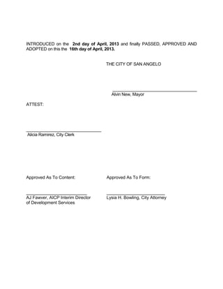 INTRODUCED on the 2nd day of April, 2013 and finally PASSED, APPROVED AND
ADOPTED on this the 16th day of April, 2013.


                                   THE CITY OF SAN ANGELO




                                     ____________________________________
                                     Alvin New, Mayor

ATTEST:




________________________________
Alicia Ramirez, City Clerk




Approved As To Content:            Approved As To Form:


_________________________          ________________________
AJ Fawver, AICP Interim Director   Lysia H. Bowling, City Attorney
of Development Services
 