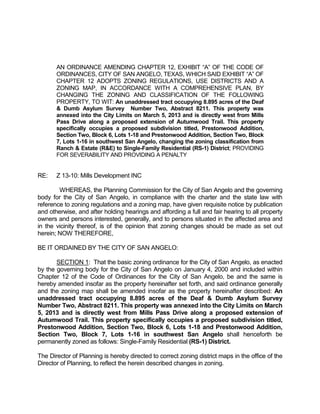 AN ORDINANCE AMENDING CHAPTER 12, EXHIBIT “A” OF THE CODE OF
       ORDINANCES, CITY OF SAN ANGELO, TEXAS, WHICH SAID EXHIBIT “A” OF
       CHAPTER 12 ADOPTS ZONING REGULATIONS, USE DISTRICTS AND A
       ZONING MAP, IN ACCORDANCE WITH A COMPREHENSIVE PLAN, BY
       CHANGING THE ZONING AND CLASSIFICATION OF THE FOLLOWING
       PROPERTY, TO WIT: An unaddressed tract occupying 8.895 acres of the Deaf
       & Dumb Asylum Survey Number Two, Abstract 8211. This property was
       annexed into the City Limits on March 5, 2013 and is directly west from Mills
       Pass Drive along a proposed extension of Autumwood Trail. This property
       specifically occupies a proposed subdivision titled, Prestonwood Addition,
       Section Two, Block 6, Lots 1-18 and Prestonwood Addition, Section Two, Block
       7, Lots 1-16 in southwest San Angelo, changing the zoning classification from
       Ranch & Estate (R&E) to Single-Family Residential (RS-1) District; PROVIDING
       FOR SEVERABILITY AND PROVIDING A PENALTY


RE:    Z 13-10: Mills Development INC

        WHEREAS, the Planning Commission for the City of San Angelo and the governing
body for the City of San Angelo, in compliance with the charter and the state law with
reference to zoning regulations and a zoning map, have given requisite notice by publication
and otherwise, and after holding hearings and affording a full and fair hearing to all property
owners and persons interested, generally, and to persons situated in the affected area and
in the vicinity thereof, is of the opinion that zoning changes should be made as set out
herein; NOW THEREFORE,

BE IT ORDAINED BY THE CITY OF SAN ANGELO:

       SECTION 1: That the basic zoning ordinance for the City of San Angelo, as enacted
by the governing body for the City of San Angelo on January 4, 2000 and included within
Chapter 12 of the Code of Ordinances for the City of San Angelo, be and the same is
hereby amended insofar as the property hereinafter set forth, and said ordinance generally
and the zoning map shall be amended insofar as the property hereinafter described: An
unaddressed tract occupying 8.895 acres of the Deaf & Dumb Asylum Survey
Number Two, Abstract 8211. This property was annexed into the City Limits on March
5, 2013 and is directly west from Mills Pass Drive along a proposed extension of
Autumwood Trail. This property specifically occupies a proposed subdivision titled,
Prestonwood Addition, Section Two, Block 6, Lots 1-18 and Prestonwood Addition,
Section Two, Block 7, Lots 1-16 in southwest San Angelo shall henceforth be
permanently zoned as follows: Single-Family Residential (RS-1) District.

The Director of Planning is hereby directed to correct zoning district maps in the office of the
Director of Planning, to reflect the herein described changes in zoning.
 