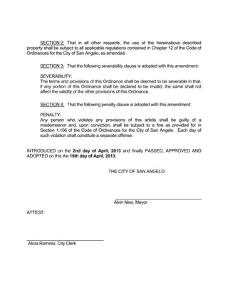 SECTION 2: That in all other respects, the use of the hereinabove described
property shall be subject to all applicable regulations contained in Chapter 12 of the Code of
Ordinances for the City of San Angelo, as amended.

       SECTION 3: That the following severability clause is adopted with this amendment:

       SEVERABILITY:
       The terms and provisions of this Ordinance shall be deemed to be severable in that,
       if any portion of this Ordinance shall be declared to be invalid, the same shall not
       affect the validity of the other provisions of this Ordinance.

       SECTION 4: That the following penalty clause is adopted with this amendment:

       PENALTY:
       Any person who violates any provisions of this article shall be guilty of a
       misdemeanor and, upon conviction, shall be subject to a fine as provided for in
       Section 1.106 of the Code of Ordinances for the City of San Angelo. Each day of
       such violation shall constitute a separate offense.


INTRODUCED on the 2nd day of April, 2013 and finally PASSED, APPROVED AND
ADOPTED on this the 16th day of April, 2013.


                                           THE CITY OF SAN ANGELO




                                              ____________________________________
                                              Alvin New, Mayor

ATTEST:




________________________________
Alicia Ramirez, City Clerk
 