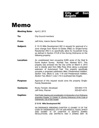 City of                San
                                                         Angelo


Memo
 Meeting Date:   April 2, 2013

 To:             City Council members

 From:           Jeff Hintz, Interim Senior Planner

 Subject:        Z 13-10 Mills Development INC A request for approval of a
                 zone change from Ranch & Estate (R&E) to Single-Family
                 Residential (RS-1) to specifically allow for household living
                 as defined in Section 313.B of the Zoning Ordinance on the
                 following property:

 Location:       An unaddressed tract occupying 8.895 acres of the Deaf &
                 Dumb Asylum Survey Number Two, Abstract 8211. This
                 property was annexed into the City Limits on March 5, 2013
                 and is directly west from Mills Pass Drive along a proposed
                 extension of Autumwood Trail. This property specifically
                 occupies a proposed subdivision titled, Prestonwood Addition,
                 Section Two, Block 6, Lots 1-18 and Prestonwood Addition,
                 Section Two, Block 7, Lots 1-16 in southwest San Angelo.

 Purpose:        Approval of this request would zone the property Single-
                 Family Residential.

 Contacts:       Rocky Templin, Developer                             325-944-1174
                 Jeff Hintz, Planner                                  325-657-4210

 Caption:        First Public Hearing and consideration of introduction of an Ordinance
                 amending Chapter 12, Exhibit “A” (Zoning Ordinance) of the Code of
                 Ordinances, City of San Angelo

                 Z 13-10: Mills Development INC

                 AN ORDINANCE AMENDING CHAPTER 12, EXHIBIT “A” OF THE
                 CODE OF ORDINANCES, CITY OF SAN ANGELO, TEXAS, WHICH
                 SAID EXHIBIT “A” OF CHAPTER 12 ADOPTS ZONING
                 REGULATIONS, USE DISTRICTS AND A ZONING MAP, IN
 