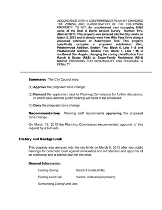 ACCORDANCE WITH A COMPREHENSIVE PLAN, BY CHANGING
                         THE ZONING AND CLASSIFICATION OF THE FOLLOWING
                         PROPERTY, TO WIT: An unaddressed tract occupying 8.895
                         acres of the Deaf & Dumb Asylum Survey Number Two,
                         Abstract 8211. This property was annexed into the City Limits on
                         March 5, 2013 and is directly west from Mills Pass Drive along a
                         proposed extension of Autumwood Trail. This property
                         specifically occupies a proposed subdivision titled,
                         Prestonwood Addition, Section Two, Block 6, Lots 1-18 and
                         Prestonwood Addition, Section Two, Block 7, Lots 1-16 in
                         southwest San Angelo, changing the zoning classification from
                         Ranch & Estate (R&E) to Single-Family Residential (RS-1)
                         District; PROVIDING FOR SEVERABILITY AND PROVIDING A
                         PENALTY




     Summary: The City Council may:

     (1) Approve the proposed zone change;

     (2) Remand the application back to Planning Commission for further discussion,
         in which case another public hearing will need to be scheduled.

     (3) Deny the proposed zone change

     Recommendation:            Planning staff recommends approving the proposed
     zone change.

     On March 18, 2013 the Planning Commission recommended approval of this
     request by a 6-0 vote.


History and Background:

     This property was annexed into the city limits on March 5, 2013 after two public
     hearings for comment for/or against annexation and introduction and approval of
     an ordinance and a service plan for the area.

     General Information

           Existing Zoning:            Ranch & Estate (R&E)

           Existing Land Use:          Vacant, undeveloped property

           Surrounding Zoning/Land Use:
 