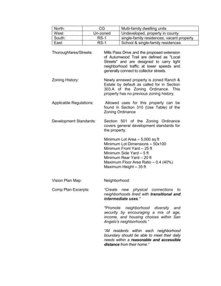 North:                     CG        Multi-family dwelling units
 West:                   Un-zoned     Undeveloped, property in county
 South:                    RS-1       single-family residences, vacant property
 East:                     RS-1       School & single-family residences

Thoroughfares/Streets:       Mills Pass Drive and the proposed extension
                             of Autumwood Trail are defined as "Local
                             Streets" and are designed to carry light
                             neighborhood traffic at lower speeds and
                             generally connect to collector streets.

Zoning History:              Newly annexed property is zoned Ranch &
                             Estate by default as called for in Section
                             303.A of the Zoning Ordinance. This
                             property has no previous zoning history.

Applicable Regulations:       Allowed uses for this property can be
                             found in Section 310 (Use Table) of the
                             Zoning Ordinance

Development Standards:       Section 501 of the Zoning Ordinance
                             covers general development standards for
                             the property.

                             Minimum Lot Area – 5,000 sq ft
                             Minimum Lot Dimensions – 50x100
                             Minimum Front Yard – 25 ft
                             Minimum Side Yard – 5 ft
                             Minimum Rear Yard – 20 ft
                             Maximum Floor Area Ratio – 0.4 (40%)
                             Maximum Height – 35 ft


Vision Plan Map:             Neighborhood

Comp Plan Excerpts:          “Create new physical connections to
                             neighborhoods lined with transitional and
                             intermediate uses."

                             "Promote neighborhood diversity and
                             security by encouraging a mix of age,
                             income, and housing choices within San
                             Angelo's neighborhoods.”

                             “All residents within each neighborhood
                             boundary should be able to meet their daily
                             needs within a reasonable and accessible
                             distance from their home.”
 