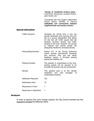 "Variety of residential product types -
                                       multi-family, townhomes, courtyard homes,
                                       patio homes, etc."

                                       "Coordinate with San Angelo Independent
                                       School District (SAISD) to improve
                                       walkability and connections between
                                       neighborhoods and nearby schools."

     Special Information

            Traffic Concerns:          Changing the zoning from a very low
                                       density residential zone requiring one acre
                                       lots to a zoning classification that allows
                                       for lots that are 5,000 square feet will
                                       certainly increase density and traffic
                                       impacts on the area. However, the access
                                       to collector and arterial streets will
                                       adequately handle this increased density.

            Parking Requirements:      Section 511 of the Zoning Ordinance
                                       covers parking improvement standards
                                       and amounts. One and two family
                                       dwellings require 2 off-street parking
                                       spaces per dwelling unit.

            Parking Provided:          The property is undeveloped at this time,
                                       parking spaces will be required to be
                                       provided as housing units are constructed.

            Density:                   This general area is of low density
                                       residential and    vast acreages of
                                       undeveloped property.

            Notification Required:     Yes

            Notifications Sent:        10

            Responses in Favor:        1

            Responses in Opposition:   1

Analysis:

     In order to approve this zone change request, the City Council members are first
     required to consider the following criteria:
 