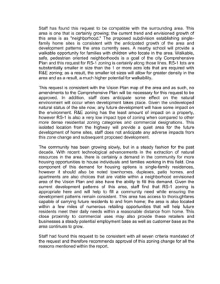 Staff has found this request to be compatible with the surrounding area. This
area is one that is certainly growing; the current trend and envisioned growth of
this area is as "neighborhood." The proposed subdivision establishing single-
family home sites is consistent with the anticipated growth of the area and
development patterns the area currently sees. A nearby school will provide a
walkable opportunity for families with children who locate in the area. Walkable,
safe, pedestrian oriented neighborhoods is a goal of the city Comprehensive
Plan and this request for RS-1 zoning is certainly along those lines. RS-1 lots are
substantially smaller in size than the 1 or more acre lots that are required with
R&E zoning; as a result, the smaller lot sizes will allow for greater density in the
area and as a result, a much higher potential for walkability.

This request is consistent with the Vision Plan map of the area and as such, no
amendments to the Comprehensive Plan will be necessary for this request to be
approved. In addition, staff does anticipate some effect on the natural
environment will occur when development takes place. Given the undeveloped
natural status of the site now, any future development will have some impact on
the environment. R&E zoning has the least amount of impact on a property,
however RS-1 is also a very low impact type of zoning when compared to other
more dense residential zoning categories and commercial designations. This
isolated location from the highway will provide a quiet area for the future
development of home sites, staff does not anticipate any adverse impacts from
this zone change and subsequent proposed development.

The community has been growing slowly, but in a steady fashion for the past
decade. With recent technological advancements in the extraction of natural
resources in the area, there is certainly a demand in the community for more
housing opportunities to house individuals and families working in this field. One
component of this demand for housing options is single-family residences,
however it should also be noted townhomes, duplexes, patio homes, and
apartments are also choices that are viable within a neighborhood envisioned
area of the Vision Plan and also have the ability to fill this demand. Given the
current development patterns of this area, staff find that RS-1 zoning is
appropriate here and will help to fill a community need while ensuring the
development patterns remain consistent. This area has access to thoroughfares
capable of carrying future residents to and from home; the area is also located
within a few miles of numerous retailing opportunities that will help future
residents meet their daily needs within a reasonable distance from home. This
close proximity to commercial uses may also provide these retailers and
businesses a steady potential employment base as well as customer base as the
area continues to grow.

Staff had found this request to be consistent with all seven criteria mandated of
the request and therefore recommends approval of this zoning change for all the
reasons mentioned within the report.
 