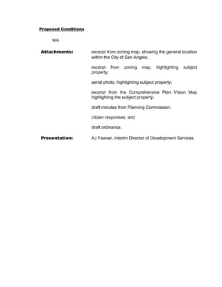 Proposed Conditions

     N/A

Attachments:          excerpt from zoning map, showing the general location
                      within the City of San Angelo;

                      excerpt from       zoning   map,   highlighting   subject
                      property;

                      aerial photo, highlighting subject property;

                      excerpt from the Comprehensive Plan Vision Map
                      highlighting the subject property;

                      draft minutes from Planning Commission;

                      citizen responses; and

                      draft ordinance.

Presentation:         AJ Fawver, Interim Director of Development Services
 