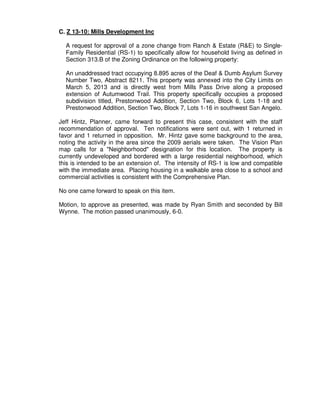 C. Z 13-10: Mills Development Inc

  A request for approval of a zone change from Ranch & Estate (R&E) to Single-
  Family Residential (RS-1) to specifically allow for household living as defined in
  Section 313.B of the Zoning Ordinance on the following property:

  An unaddressed tract occupying 8.895 acres of the Deaf & Dumb Asylum Survey
  Number Two, Abstract 8211. This property was annexed into the City Limits on
  March 5, 2013 and is directly west from Mills Pass Drive along a proposed
  extension of Autumwood Trail. This property specifically occupies a proposed
  subdivision titled, Prestonwood Addition, Section Two, Block 6, Lots 1-18 and
  Prestonwood Addition, Section Two, Block 7, Lots 1-16 in southwest San Angelo.

Jeff Hintz, Planner, came forward to present this case, consistent with the staff
recommendation of approval. Ten notifications were sent out, with 1 returned in
favor and 1 returned in opposition. Mr. Hintz gave some background to the area,
noting the activity in the area since the 2009 aerials were taken. The Vision Plan
map calls for a "Neighborhood" designation for this location. The property is
currently undeveloped and bordered with a large residential neighborhood, which
this is intended to be an extension of. The intensity of RS-1 is low and compatible
with the immediate area. Placing housing in a walkable area close to a school and
commercial activities is consistent with the Comprehensive Plan.

No one came forward to speak on this item.

Motion, to approve as presented, was made by Ryan Smith and seconded by Bill
Wynne. The motion passed unanimously, 6-0.
 