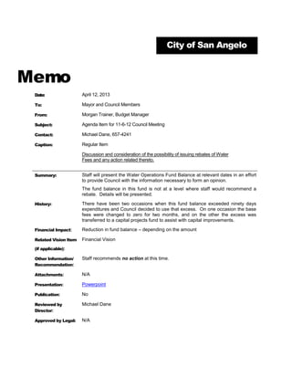City of San Angelo



Memo
 Date:                 April 12, 2013

 To:                   Mayor and Council Members

 From:                 Morgan Trainer, Budget Manager

 Subject:              Agenda Item for 11-6-12 Council Meeting

 Contact:              Michael Dane, 657-4241

 Caption:              Regular Item

                       Discussion and consideration of the possibility of issuing rebates of Water
                       Fees and any action related thereto.


 Summary:              Staff will present the Water Operations Fund Balance at relevant dates in an effort
                       to provide Council with the information necessary to form an opinion.
                       The fund balance in this fund is not at a level where staff would recommend a
                       rebate. Details will be presented.

 History:              There have been two occasions when this fund balance exceeded ninety days
                       expenditures and Council decided to use that excess. On one occasion the base
                       fees were changed to zero for two months, and on the other the excess was
                       transferred to a capital projects fund to assist with capital improvements.

 Financial Impact:     Reduction in fund balance – depending on the amount

 Related Vision Item   Financial Vision
 (if applicable):

 Other Information/    Staff recommends no action at this time.
 Recommendation:

 Attachments:          N/A

 Presentation:         Powerpoint

 Publication:          No

 Reviewed by           Michael Dane
 Director:

 Approved by Legal:    N/A
 