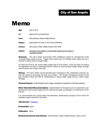 City of San Angelo



Memo
 Date:          April 4, 2013

 To:            Mayor and Councilmembers

 From:          Ricky Dickson, Water Utilities Director

 Subject:       Agenda Item for April 16, 2013 Council Meeting

 Contact:       Ricky Dickson, Water Utilities Director, 657-4209

 Caption:       Discussion and update on current water supply and any action in
                connection thereto.

 Summary:        The City’s Water Conservation Plan establishes criteria for management of the
 municipal water supply sources. Trigger points based upon of available water supply are set in
 the plan to define various drought levels.

 On April 2nd of 2013, the current water supply was at 18.6 months. If the city does not receive
 any significant rain fall it is anticipated that the criteria for entering Water Supply Stage, Drought
 Level II will be met in May of this year.

 History: The City’s Water Conservation/Drought Contingency Plan establishes practices the
 City will pursue to encourage the wise use of water. The drought management portion of the
 plan provides criteria that will be implemented to reduce water usage during a water supply
 shortage.

 Financial Impact: Under Drought Level II, usage surcharges are assessed on all water customers.

 Other Information/Recommendation: Implementation of Drought Level II is dependent upon
 reaching the water supply trigger point for entering the stage and adoption of a Resolution by the
 Council.

 It is recommended the Council adopt the Resolution implementing Drought Level II when the
 available supply is less than 18 months.

 Attachments: Ordinance

 Presentation: None.

 Publication: None.

 Reviewed by Service Area Director: Ricky Dickson, Water Utilities Director, April 4, 2013
 