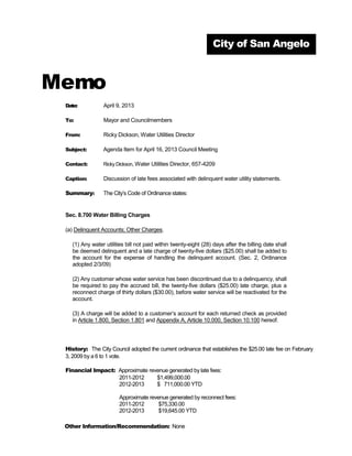 City of San Angelo



Memo
 Date:          April 9, 2013

 To:            Mayor and Councilmembers

 From:          Ricky Dickson, Water Utilities Director

 Subject:       Agenda Item for April 16, 2013 Council Meeting

 Contact:       Ricky Dickson, Water Utilities Director, 657-4209

 Caption:       Discussion of late fees associated with delinquent water utility statements.

 Summary:       The City’s Code of Ordinance states:


 Sec. 8.700 Water Billing Charges

 (a) Delinquent Accounts; Other Charges.

   (1) Any water utilities bill not paid within twenty-eight (28) days after the billing date shall
   be deemed delinquent and a late charge of twenty-five dollars ($25.00) shall be added to
   the account for the expense of handling the delinquent account. (Sec. 2, Ordinance
   adopted 2/3/09)

   (2) Any customer whose water service has been discontinued due to a delinquency, shall
   be required to pay the accrued bill, the twenty-five dollars ($25.00) late charge, plus a
   reconnect charge of thirty dollars ($30.00), before water service will be reactivated for the
   account.

   (3) A charge will be added to a customer’s account for each returned check as provided
   in Article 1.800, Section 1.801 and Appendix A, Article 10.000, Section 10.100 hereof.




 History: The City Council adopted the current ordinance that establishes the $25.00 late fee on February
 3, 2009 by a 6 to 1 vote.

 Financial Impact: Approximate revenue generated by late fees:
                   2011-2012      $1,499,000.00
                   2012-2013      $ 711,000.00 YTD

                       Approximate revenue generated by reconnect fees:
                       2011-2012       $75,330.00
                       2012-2013       $19,645.00 YTD

 Other Information/Recommendation: None
 