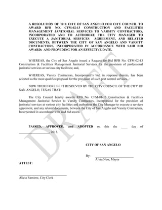 A RESOLUTION OF THE CITY OF SAN ANGELO FOR CITY COUNCIL TO
       AWARD RFB NO. CFM-02-13 CONSTRUCTION AND FACILITIES
       MANAGEMENT JANITORIAL SERVICES TO VARSITY CONTRACTORS,
       INCORPORATED AND TO AUTHORIZE THE CITY MANAGER TO
       EXECUTE A JANITORIAL SERVICES     AGREEMENT, AND RELATED
       DOCUMENTS, BETWEEN THE CITY OF SAN ANGELO AND VARSITY
       CONTRACTORS, INCORPORATED IN ACCORDANCE WITH SAID BID
       AWARD; AND PROVIDING FOR AN EFFECTIVE DATE.


        WHEREAS, the City of San Angelo issued a Request for Bid RFB No. CFM-02-13
Construction & Facilities Management Janitorial Services for the provision of professional
janitorial services at various city facilities; and,

        WHEREAS, Varsity Contractors, Incorporated’s bid, in response thereto, has been
selected as the most qualified proposal for the provision of such pest control services.

     NOW THEREFORE BE IT RESOLVED BY THE CITY COUNCIL OF THE CITY OF
SAN ANGELO, TEXAS THAT:

        The City Council hereby awards RFB No. CFM-01-13 Construction & Facilities
Management Janitorial Service to Varsity Contractors, Incorporated for the provision of
janitorial services at various city facilities and authorizes the City Manager to execute a services
agreement, and any related documents, between the City of San Angelo and Varsity Contractors,
Incorporated in accordance with said bid award.



       PASSED,       APPROVED,         and     ADOPTED         on   this   the    ____    day    of
___________________, 2013.



                                                     CITY OF SAN ANGELO


                                                     By:     ________________________
                                                             Alvin New, Mayor
ATTEST:



Alicia Ramirez, City Clerk
 