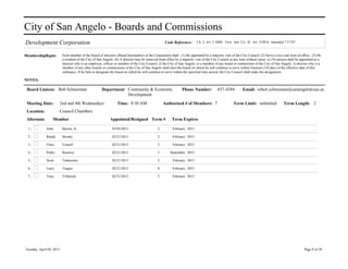 City of San Angelo - Boards and Commissions
Development Corporation                                                                             Code Reference:       Ch. 2, Art. 2.3600; Vern. Ann. Civ. St. Art. 5190.6; Amended 7/17/07


MembershipRqmt:            Each member of the board of directors (Board hereinafter) of the Corporation shall: (1) Be appointed by a majority vote of the City Council; (2) Serve a two year term of office; (3) Be
                           a resident of the City of San Angelo. (b) A director may be removed from office by a majority vote of the City Council at any time without cause. (c) No person shall be appointed as a
                           director who is an employee, officer or member of the City Council, of the City of San Angelo, or a member of any board or commission of the City of San Angelo. A director who is a
                           member of any other boards or commissions of the City of San Angelo shall elect the board on which he will continue to serve within fourteen (14) days of the effective date of this
                           ordinance. If he fails to designate the board on which he will continue to serve within the specified time period, the City Council shall make the designation.

NOTES:

 Board Liaison: Bob Schneeman                          Department Community & Economic                          Phone Number:            657-4384          Email: robert.schneeman@sanangelotexas.us
                                                                  Development
 Meeting Date:            2nd and 4th Wednesdays                  Time: 8:30 AM                   Authorized # of Members: 7                        Term Limit: unlimited               Term Length: 2
 Location:                Council Chambers
 Alternate        Member                                    Appointed/Resigned Term #                   Term Expires

 1.           John         Bariou, Jr.                        03/05/2013                      2          February 2015

 2.           Randy        Brooks                             02/21/2013                      2          February 2015

 3.           Chris        Cornell                            02/21/2013                      2          February 2015

 4.           Pedro        Ramirez                            02/21/2013                      1        September 2015

 5.           Scott        Tankersley                         02/21/2013                      2          February 2015

 6.           Larry        Teague                             02/21/2013                      8          February 2015

 7.           Tony         Villarreal                         02/21/2013                      2          February 2015




Tuesday, April 09, 2013                                                                                                                                                                                Page 9 of 29
 