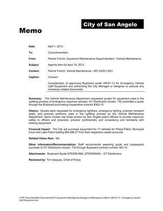 City of San Angelo
Memo

        Date:             April 1, 2013

        To:               Councilmembers

        From:             Patrick Frerich, Equipment Maintenance Superintendent - Vehicle Maintenance

        Subject:          Agenda Item for April 16, 2013

        Contact:          Patrick Frerich, Vehicle Maintenance - 657-4329 x1651

        Caption:          Consent

                          Consideration of approving Buyboard quote VM-07-13 for Emergency Vehicle
                          Upfit Equipment and authorizing the City Manager or designee to execute any
                          necessary related documents.


        Summary: The Vehicle Maintenance Department requested quotes for equipment used in the
        upfitting process of emergency response vehicles. GT Distributors (Austin, TX) submitted a quote
        through the Buyboard purchasing cooperative contract #363-10.

        History: Quotes were requested for emergency lightbars, emergency lighting, prisoner transport
        seats, and prisoner partitions used in the upfitting process by the Vehicle Maintenance
        Department. Items chosen are those proven by San Angelo patrol officers to provide maximum
        safety to officers and prisoners, prisoner confinement, and consistency and familiarity with
        existing equipment.

        Financial Impact: The City will purchase equipment for 17 vehicles for Police Patrol, Municipal
        Court and Lake Patrol totaling $54,286.27 from their respective capital accounts.

        Related Vision Item: NA

        Other information/Recommendation: Staff recommends awarding quote and subsequent
        purchase to GT Distributors (Austin, TX) through Buyboard contract number 363-10.

        Attachments: Buyboard Quote QTE0061884, QTE0060246 – GT Distributors

        Reviewed by: Tim Vasquez, Chief of Police




X:PF DocumentsBid Documents2013 Equipment BidsAgenda BackgroundBackground Memo VM-07-13 - Emergency Vehicle
Upfit Equipment.doc
 