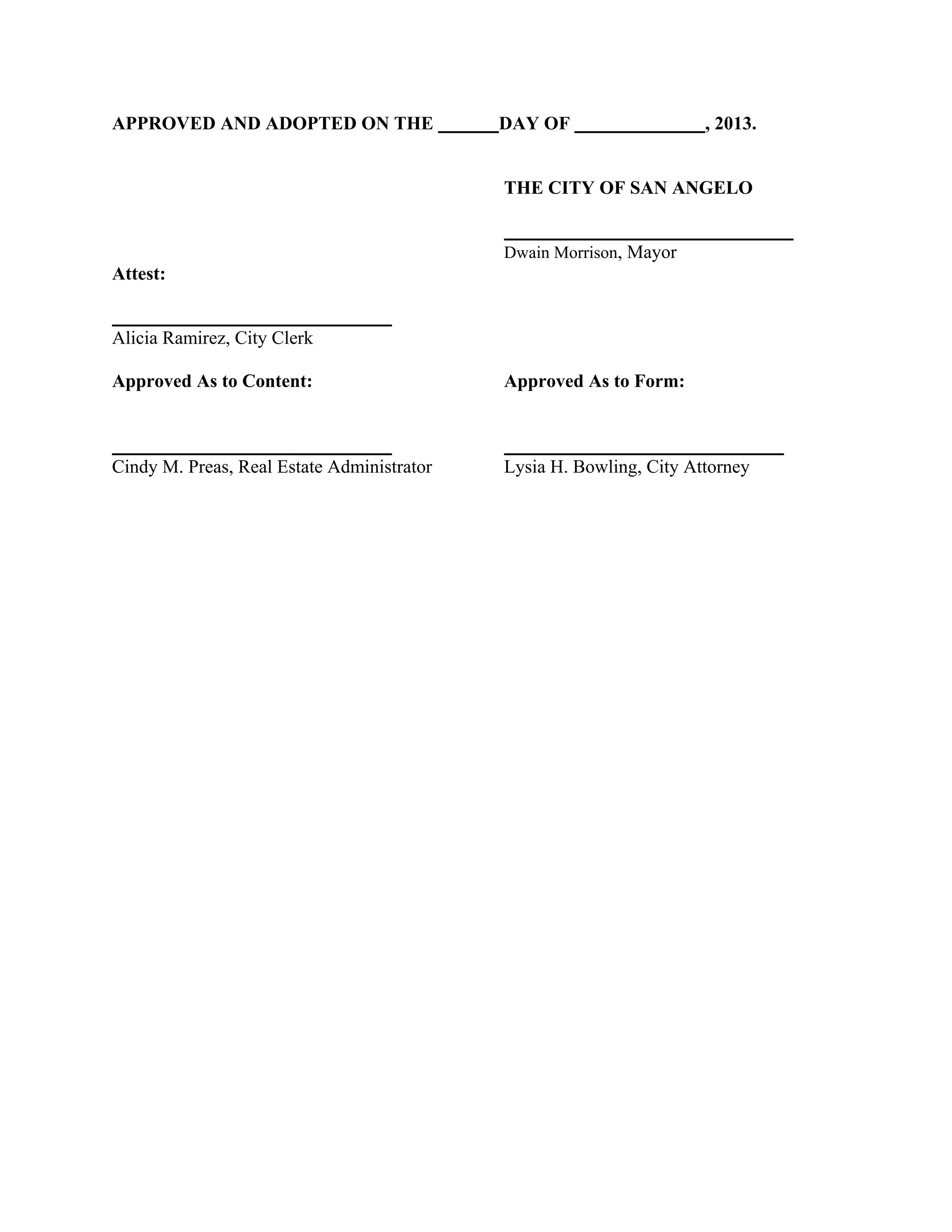 APPROVED AND ADOPTED ON THE

DAY OF

, 2013.

THE CITY OF SAN ANGELO

Dwain Morrison, Mayor

Attest:

Alicia Ramirez, City Clerk
Approved As to Content:

Approved As to Form:

Cindy M. Preas, Real Estate Administrator

Lysia H. Bowling, City Attorney

 