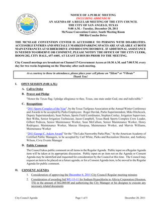 NOTICE OF A PUBLIC MEETING
                                             INCLUDING ADDENDUM
                            AN AGENDA OF A REGULAR MEETING OF THE CITY COUNCIL
                                       THE CITY OF SAN ANGELO, TEXAS
                                       9:00 A.M. - Tuesday, December 20, 2011
                                   McNease Convention Center, South Meeting Room
                                               500 Rio Concho Drive

THE MCNEASE CONVENTION CENTER IS ACCESSIBLE TO PERSONS WITH DISABILITIES.
ACCESSIBLE ENTRIES AND SPECIALLY MARKED PARKING SPACES ARE AVAILABLE AT BOTH
MAIN ENTRANCES AT SURBER DRIVE AND RIO CONCHO DRIVE. IF ADDITIONAL ASSISTANCE
IS NEEDED TO OBSERVE OR COMMENT, PLEASE NOTIFY THE OFFICE OF THE CITY CLERK,
ROOM 202, CITY HALL, 657-4405, AT LEAST 24 HOURS PRIOR TO THE MEETING.

City Council meetings are broadcast on Channel 17-Government Access at 10:30 A.M. and 7:00 P.M. every
day for two weeks beginning on the Thursday after each meeting.

         As a courtesy to those in attendance, please place your cell phone on “Silent” or “Vibrate”
                                                 Thank You!

I.    OPEN SESSION (9:00 A.M.)
      A. Call to Order
      B. Prayer and Pledge
         "Honor the Texas flag; I pledge allegiance to thee, Texas, one state under God, one and indivisible.”
      C. Recognitions
         “2011 Sports Complex of the Year”, by the Texas Turfgrass Association at the Annual Winter Conference
         and Awards to be accepted by Parks Employees: Roger Havlak, Parks Superintendent, Mike Hitchcock,
         Deputy Superintendent), Sean Nelsen, Sports Field Coordinator, Stephen Conley, Irrigation Supervisor,
         Ben Wilha, Senior Irrigation Technician, Jason Campbell, Texas Bank Sports Complex Crew Leader,
         Gilbert Pedroza, Senior Maintenance Worker, Sean McCallum, Senior Maintenance Worker, Henry
         Rodriquez, Maintenance Worker, Marcus Hinojosa, Maintenance Worker, and Marvin Williams,
         Maintenance Worker
         “2011 George C. Askew Award” for the “The Lake Nasworthy Parks Plan,” by the American Academy of
         Certified Public Managers, to be accepted by Carl White, Parks and Recreation Director, and Anthony
         Wilson, Civic Events Manager
      D. Public Comment
         The Council takes public comment on all items in the Regular Agenda. Public input on a Regular Agenda
         item will be taken at its appropriate discussion. Public input on an item not on the Agenda or Consent
         Agenda may be identified and requested for consideration by the Council at this time. The Council may
         request an item to be placed on a future agenda, or for a Consent Agenda item, to be moved to the Regular
         Agenda for public comment.

II.   CONSENT AGENDA
         1. Consideration of approving the December 6, 2011 City Council Regular meeting minutes
         2. Consideration of awarding bid WU-15-11 for Sodium Hypochlorite to Altivia Corporation (Houston,
            TX) in the amount of $62,060.00 and authorizing the City Manager or his designee to execute any
            necessary related documents



City Council Agenda                                 Page 1 of 5                                December 20, 2011
 