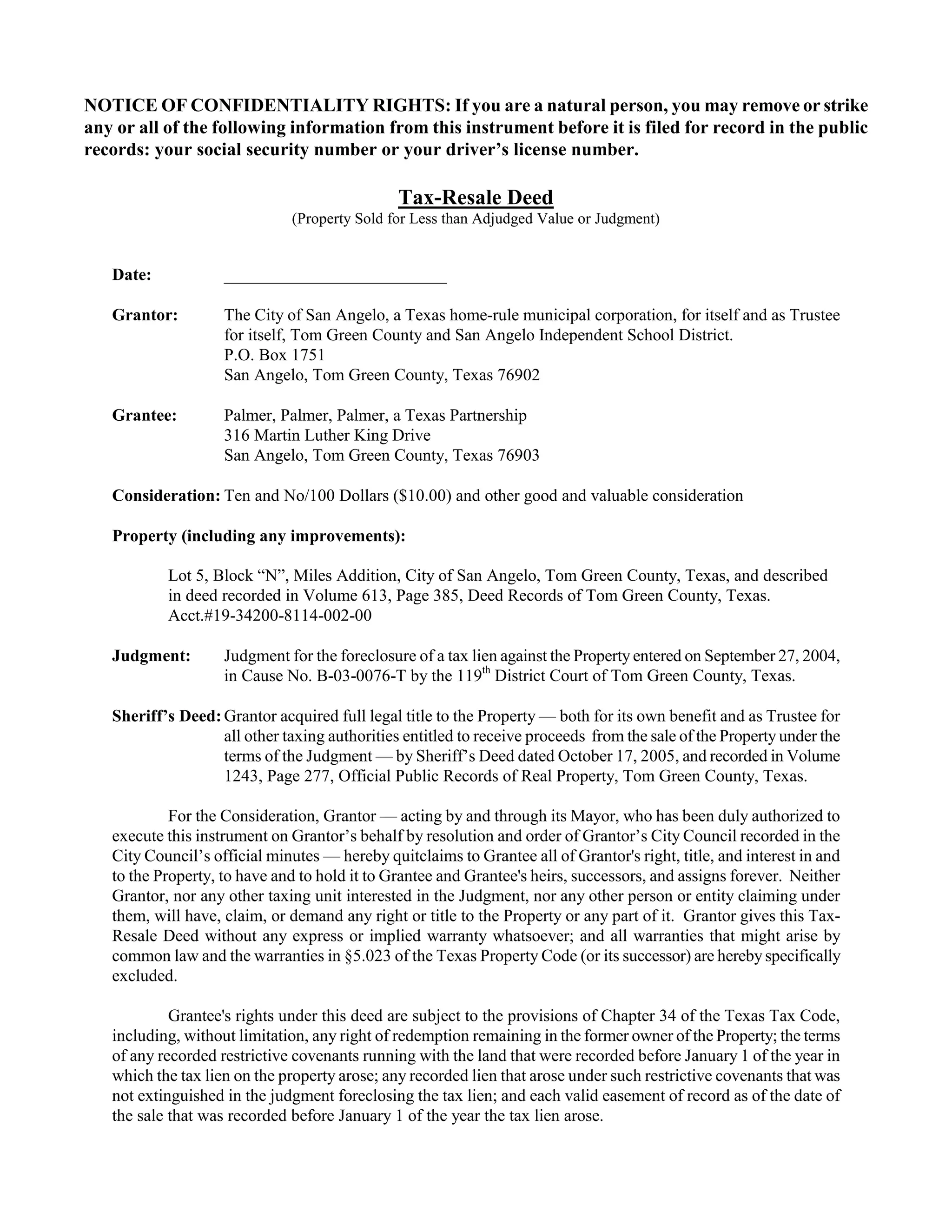 NOTICE OF CONFIDENTIALITY RIGHTS: If you are a natural person, you may remove or strike
any or all of the following information from this instrument before it is filed for record in the public
records: your social security number or your driver’s license number.

                                               Tax-Resale Deed
                              (Property Sold for Less than Adjudged Value or Judgment)


   Date:            __________________________

   Grantor:         The City of San Angelo, a Texas home-rule municipal corporation, for itself and as Trustee
                    for itself, Tom Green County and San Angelo Independent School District.
                    P.O. Box 1751
                    San Angelo, Tom Green County, Texas 76902

   Grantee:         Palmer, Palmer, Palmer, a Texas Partnership
                    316 Martin Luther King Drive
                    San Angelo, Tom Green County, Texas 76903

   Consideration: Ten and No/100 Dollars ($10.00) and other good and valuable consideration

   Property (including any improvements):

           Lot 5, Block “N”, Miles Addition, City of San Angelo, Tom Green County, Texas, and described
           in deed recorded in Volume 613, Page 385, Deed Records of Tom Green County, Texas.
           Acct.#19-34200-8114-002-00

   Judgment:        Judgment for the foreclosure of a tax lien against the Property entered on September 27, 2004,
                    in Cause No. B-03-0076-T by the 119th District Court of Tom Green County, Texas.

   Sheriff’s Deed: Grantor acquired full legal title to the Property — both for its own benefit and as Trustee for
                   all other taxing authorities entitled to receive proceeds from the sale of the Property under the
                   terms of the Judgment — by Sheriff’s Deed dated October 17, 2005, and recorded in Volume
                   1243, Page 277, Official Public Records of Real Property, Tom Green County, Texas.

            For the Consideration, Grantor — acting by and through its Mayor, who has been duly authorized to
   execute this instrument on Grantor’s behalf by resolution and order of Grantor’s City Council recorded in the
   City Council’s official minutes — hereby quitclaims to Grantee all of Grantor's right, title, and interest in and
   to the Property, to have and to hold it to Grantee and Grantee's heirs, successors, and assigns forever. Neither
   Grantor, nor any other taxing unit interested in the Judgment, nor any other person or entity claiming under
   them, will have, claim, or demand any right or title to the Property or any part of it. Grantor gives this Tax-
   Resale Deed without any express or implied warranty whatsoever; and all warranties that might arise by
   common law and the warranties in §5.023 of the Texas Property Code (or its successor) are hereby specifically
   excluded.

            Grantee's rights under this deed are subject to the provisions of Chapter 34 of the Texas Tax Code,
   including, without limitation, any right of redemption remaining in the former owner of the Property; the terms
   of any recorded restrictive covenants running with the land that were recorded before January 1 of the year in
   which the tax lien on the property arose; any recorded lien that arose under such restrictive covenants that was
   not extinguished in the judgment foreclosing the tax lien; and each valid easement of record as of the date of
   the sale that was recorded before January 1 of the year the tax lien arose.
 