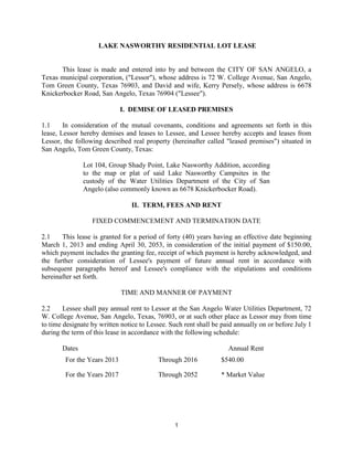 LAKE NASWORTHY RESIDENTIAL LOT LEASE


      This lease is made and entered into by and between the CITY OF SAN ANGELO, a
Texas municipal corporation, ("Lessor"), whose address is 72 W. College Avenue, San Angelo,
Tom Green County, Texas 76903, and David and wife, Kerry Persely, whose address is 6678
Knickerbocker Road, San Angelo, Texas 76904 ("Lessee").

                             I. DEMISE OF LEASED PREMISES

1.1     In consideration of the mutual covenants, conditions and agreements set forth in this
lease, Lessor hereby demises and leases to Lessee, and Lessee hereby accepts and leases from
Lessor, the following described real property (hereinafter called "leased premises") situated in
San Angelo, Tom Green County, Texas:

               Lot 104, Group Shady Point, Lake Nasworthy Addition, according
               to the map or plat of said Lake Nasworthy Campsites in the
               custody of the Water Utilities Department of the City of San
               Angelo (also commonly known as 6678 Knickerbocker Road).

                                 II. TERM, FEES AND RENT

                  FIXED COMMENCEMENT AND TERMINATION DATE

2.1    This lease is granted for a period of forty (40) years having an effective date beginning
March 1, 2013 and ending April 30, 2053, in consideration of the initial payment of $150.00,
which payment includes the granting fee, receipt of which payment is hereby acknowledged, and
the further consideration of Lessee's payment of future annual rent in accordance with
subsequent paragraphs hereof and Lessee's compliance with the stipulations and conditions
hereinafter set forth.

                             TIME AND MANNER OF PAYMENT

2.2     Lessee shall pay annual rent to Lessor at the San Angelo Water Utilities Department, 72
W. College Avenue, San Angelo, Texas, 76903, or at such other place as Lessor may from time
to time designate by written notice to Lessee. Such rent shall be paid annually on or before July 1
during the term of this lease in accordance with the following schedule:

       Dates                                                        Annual Rent
        For the Years 2013                Through 2016           $540.00

        For the Years 2017                Through 2052           * Market Value




                                                1
 