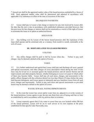 * Annual rent shall be the appraised market value of the leased premises multiplied by a factor of
0.08. Such appraised market value shall be determined and adjusted in accordance with
applicable City ordinances in effect at the time of execution of this lease.

                                  DELINQUENT PAYMENTS

2.3     Lessee shall pay to Lessor a late charge or interest for any rent received by Lessor after
the date that the rent is due in accordance with established ordinances, provided however, that
this provision for late charges or interest shall not be construed as a waiver of the right of Lessor
to terminate this lease at its option as authorized herein.

                                           HOLD OVER

2.4     Any holding over by Lessee of the herein leased premises after the expiration of this
lease shall operate and be construed only as a tenancy from month to month, terminable at the
will of Lessor.

                      III. DEBTS RELATED TO LEASED PREMISES

                                            UTILITIES

3.1    Any utility charges shall be paid in full by Lessee when due.           Failure to pay such
charges may be deemed a default at the option of Lessor.

                                              TAXES

3.2     It is further understood and agreed that Lessee shall pay and discharge all taxes, general
and special assessments, and other charges of every description which during the term of this
lease may be levied on or assessed against the leased premises and all interest therein and all
improvements and other property thereon, whether belonging to Lessor or Leaser to which either
of them may become liable. Lessee shall pay all such taxes, charges, and assessments to the
public officer charged with the collection thereof not less than fifteen (15) days before the same
shall become delinquent, and Lessee agrees to indemnify and save harmless Lessor from all such
taxes, charges and assessments. Failure to pay such taxes and special assessments as provided
herein may be deemed a default at the option of Lessor.

                       WATER, SEWAGE, PAVING IMPROVEMENTS

3.3     In the event the Lessor lays sewer and/or water lines on, adjacent to or in the vicinity of
the leased premises, Lessee agrees to pay the pro rata front-foot cost of laying said line or lines
as established by and in accordance with city policies then in existence.

3.4     Lessee expressly agrees that if city water or sewer lines are ever located within 200 feet
of the leased premises, Lessee will tie on to such service at its own expense at the price
established for that specific Lake Nasworthy area.



                                                 2
 