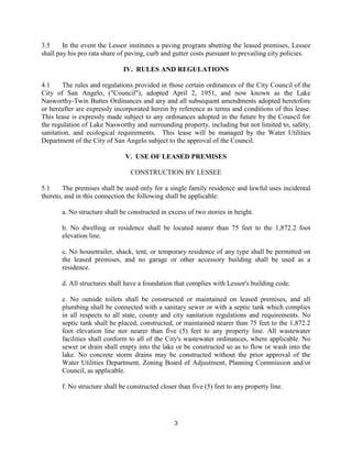 3.5     In the event the Lessor institutes a paving program abutting the leased premises, Lessee
shall pay his pro rata share of paving, curb and gutter costs pursuant to prevailing city policies.

                              IV. RULES AND REGULATIONS

4.1     The rules and regulations provided in those certain ordinances of the City Council of the
City of San Angelo, ("Council"), adopted April 2, 1951, and now known as the Lake
Nasworthy-Twin Buttes Ordinances and any and all subsequent amendments adopted heretofore
or hereafter are expressly incorporated herein by reference as terms and conditions of this lease.
This lease is expressly made subject to any ordinances adopted in the future by the Council for
the regulation of Lake Nasworthy and surrounding property, including but not limited to, safety,
sanitation, and ecological requirements. This lease will be managed by the Water Utilities
Department of the City of San Angelo subject to the approval of the Council.

                               V. USE OF LEASED PREMISES

                                 CONSTRUCTION BY LESSEE

5.1     The premises shall be used only for a single family residence and lawful uses incidental
thereto, and in this connection the following shall be applicable:

       a. No structure shall be constructed in excess of two stories in height.

       b. No dwelling or residence shall be located nearer than 75 feet to the 1,872.2 foot
       elevation line.

       c. No housetrailer, shack, tent, or temporary residence of any type shall be permitted on
       the leased premises, and no garage or other accessory building shall be used as a
       residence.

       d. All structures shall have a foundation that complies with Lessor's building code.

       e. No outside toilets shall be constructed or maintained on leased premises, and all
       plumbing shall be connected with a sanitary sewer or with a septic tank which complies
       in all respects to all state, county and city sanitation regulations and requirements. No
       septic tank shall be placed, constructed, or maintained nearer than 75 feet to the 1,872.2
       foot elevation line nor nearer than five (5) feet to any property line. All wastewater
       facilities shall conform to all of the City's wastewater ordinances, where applicable. No
       sewer or drain shall empty into the lake or be constructed so as to flow or wash into the
       lake. No concrete storm drains may be constructed without the prior approval of the
       Water Utilities Department, Zoning Board of Adjustment, Planning Commission and/or
       Council, as applicable.

       f. No structure shall be constructed closer than five (5) feet to any property line.




                                                 3
 
