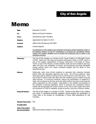 City of San Angelo



Memo
 Date:                 December 14, 2012

 To:                   Mayor and Council members

 From:                 City Attorney Lysia H. Bowling

 Subject:              Agenda Item for March 19, 2013

 Contact:              Office of the City Attorney, 657-4405

 Caption:              Consent Agenda

                       Consideration of the adoption of a resolution endorsing certain legislative action in
                                                      rd
                       the Regular Session of the 83 Legislature to enhance the competitive electric
                       market and system reliability and to protect the traditional role of cities in the
                       regulatory process..

 Summary:              The City of San Angelo is a member of the Texas Coalition for Affordable Power
                       (TCAP). More than 160 cities and political subdivisions make up TCAP, which is
                       one of the largest organizations of energy consumers in the State of Texas.
                       TCAP, as part of its mission, monitors federal, state and local initiatives that may
                       affect the price and availability of energy, and proactively promotes affordable
                       energy policies which can impact municipal budgets and the ability to fund
                       essential services

 History:              Historically, cities have formed coalitions to represent their collective interests
                       before utility rate regulatory agencies and courts. By forming coalitions, cities
                       have been able to present a strong voice for consumers for over thirty years. This
                       has served to reduce costs that cities and their residents pay for electric and gas
                       utility services. In numerous instances, without the participation of coalitions of
                       cities, rate increases would have gone into effect without any party scrutinizing the
                       utility’s application for rate increase. Participation in the coalition and adoption of
                       the resolution endorsing legislative action to enhance the competitive electric
                       market will demonstrate the mutual concern of the City of San Angelo with other
                       city members of TCAP for reliability, quality of service, and price of electric utilities.

 Financial Impact:     The City of San Angelo is a member of TCAP. Support of the efforts of the coalition
                       may result in maintaining favorable legislation accommodating the participation of
                       Texas cities in the process for consideration of future utility applications for rate
                       increases.


 Related Vision Item   N/A
 (if applicable):

 Other Information/    N/A
 Recommendation:       Staff recommends adoption of the resolution.
 