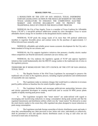 RESOLUTION NO. ____________

        A RESOLUTION OF THE CITY OF SAN ANGELO, TEXAS, ENDORSING
        CERTAIN LEGISLATIVE ACTION IN THE REGULAR SESSION OF THE 83RD
        TEXAS LEGISLATURE TO ENHANCE THE COMPETITIVE ELECTRIC
        MARKET AND SYSTEM RELIABILITY AND TO PROTECT THE
        TRADITIONAL ROLE OF CITIES IN THE REGULATORY PROCESS

        WHEREAS, the City of San Angelo, Texas is a member of Texas Coalition for Affordable
Power (“TCAP”), a non-profit political subdivision created by cities throughout Texas to secure
affordable electric energy for its members in the deregulated electric market; and

         WHEREAS, TCAP pools the energy needs of its more than 160 political subdivision
members to negotiate favorable prices and contract terms for the purchase of approximately 1.3
billion kilowatt hours annually; and

         WHEREAS, affordable and reliable power means economic development for the City and a
better standard of living for our citizens; and

       WHEREAS, the City supports legislative initiatives that promote a healthy electric market
where competition can flourish and electric customers can save money; and

         WHEREAS, the City endorses the legislative agenda of TCAP and opposes legislative
initiatives that would fundamentally alter the ERCOT energy market or the traditional role of cities in
the regulatory process.

THEREFORE BE IT RESOLVED BY THE CITY COUNCIL OF THE CITY OF SAN ANGELO,
TEXAS, THAT:

        1.       The Regular Session of the 83rd Texas Legislature be encouraged to preserve the
traditional role of cities in the regulatory process, including original jurisdiction and reimbursement
of reasonable rate case expenses.

        2.      The Legislature make no statutory changes that would lead to a reduction in revenues
paid by public utilities as franchise fees for rental of public rights-of-way.

       3.       The Legislature facilitate and encourage public/private partnerships between cities
and electric generation developers in creating small-scale (not to exceed 50 MW) power plants
capable of rapidly meeting peak power needs.

        4.        The Legislature recognize that “smart meters” are under-utilized with regard to
encouraging and incentivizing reductions in energy consumption during peak periods and that the
regulated transmission and distribution utilities which own the “smart meters” be allowed to re-enter
the retail electric market to the extent they offer regulated rate plans designed to incent reductions in
peak energy consumption.

        5.      The Legislature preclude foreign ownership of electric distribution assets and make it
clear that, notwithstanding any other provision in law, home rule cities, individually or collectively,
shall be permitted to own and operate electric distribution assets so long as said cities are not
involved in retail sales of electricity.
 