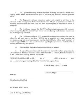 6.   The Legislature resist any efforts to transform the energy-only ERCOT market into a
capacity market which would increase the price of electricity by artificially inflating generator
profits.

        7.    The Legislature enhance protections against anti-competitive activities in the
wholesale market and require the Public Utility Commission (“PUC”) to reform its rules related to
Voluntary Mitigation Plans and allow cities and other interested parties to participate in review of
such plans.

        8.      The Legislature mandate that the PUC and market participants provide consumer
education regarding the relationship between time of use, cost of energy production and transmission,
and the price paid by consumers.

       9.      The Legislature require the PUC to establish certain uniform products that must be
offered by all retail electric providers (“REPs”) and to establish new rules governing the
powertochoose.org and powertosavetexas.org websites that will better inform retail customers of
complaints against REPs and better educate customers regarding the economic and market benefits of
reducing demand during peak periods.

       10.     This resolution shall take effect immediately upon its passage.

        11.     A copy of this resolution shall be sent to the elected lawmakers representing the
City’s interests in the Texas House and Senate and to Randolph C. Moravec, Executive Director of
TCAP, 15455 Dallas Parkway, Addison, Texas 75001.

PRESENTED AND PASSED on this ______ day of ____________, 2013 by a vote of ____ ayes
and ____ nays at a regular meeting of the City Council of San Angelo, Texas.

                                                      CITY OF SAN ANGELO, TEXAS


                                                      ____________________________________
                                                      Alvin New, Mayor
ATTEST:

______________________________
Alicia Ramirez, City Clerk



APPROVED AS TO FORM:

_____________________________
Lysia H. Bowling, City Attorney
 